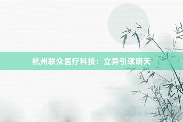杭州联众医疗科技：立异引颈明天